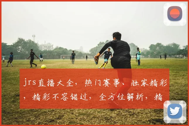 jrs直播大全，热门赛事、独家精彩，精彩不容错过，全方位解析，精彩内容，一网打尽