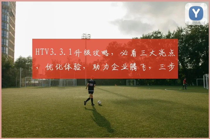 HTV3.3.1升级攻略，必看三大亮点，优化体验，助力企业腾飞，三步走