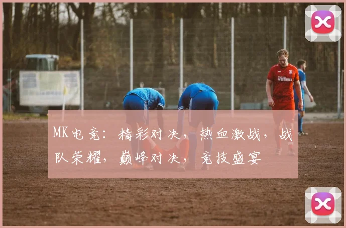 MK电竞：精彩对决，热血激战，战队荣耀，巅峰对决，竞技盛宴